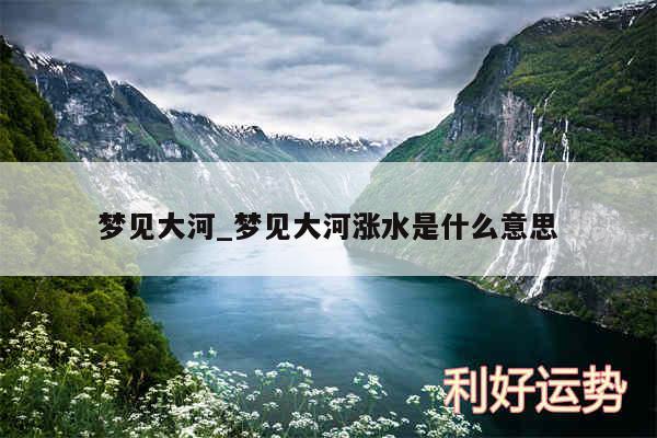 梦见大河_梦见大河涨水是什么意思