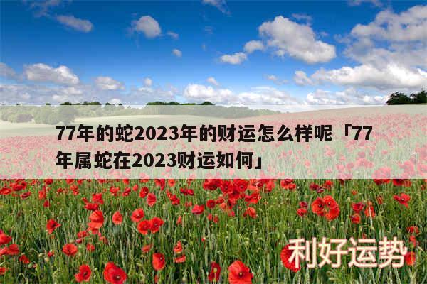 77年的蛇2024年的财运怎么样呢及77年属蛇在2024财运如何